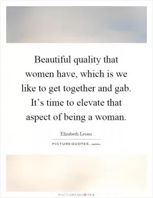 Beautiful quality that women have, which is we like to get together and gab. It’s time to elevate that aspect of being a woman Picture Quote #1