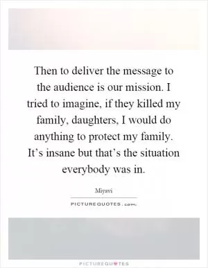 Then to deliver the message to the audience is our mission. I tried to imagine, if they killed my family, daughters, I would do anything to protect my family. It’s insane but that’s the situation everybody was in Picture Quote #1