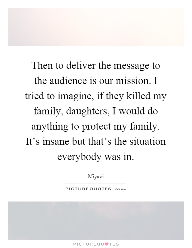 Then to deliver the message to the audience is our mission. I tried to imagine, if they killed my family, daughters, I would do anything to protect my family. It's insane but that's the situation everybody was in Picture Quote #1