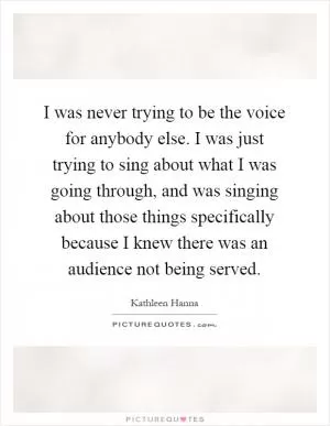 I was never trying to be the voice for anybody else. I was just trying to sing about what I was going through, and was singing about those things specifically because I knew there was an audience not being served Picture Quote #1