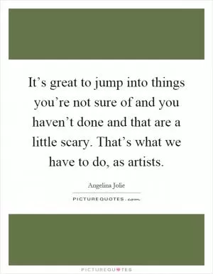It’s great to jump into things you’re not sure of and you haven’t done and that are a little scary. That’s what we have to do, as artists Picture Quote #1