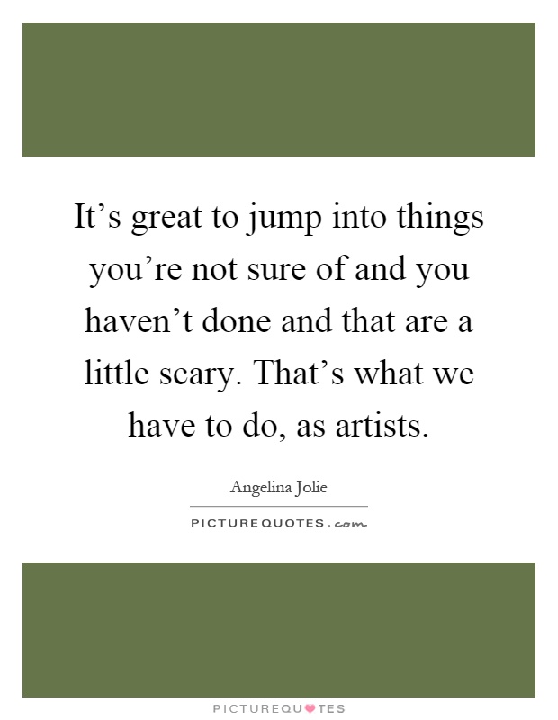 It's great to jump into things you're not sure of and you haven't done and that are a little scary. That's what we have to do, as artists Picture Quote #1