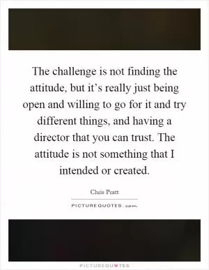 The challenge is not finding the attitude, but it’s really just being open and willing to go for it and try different things, and having a director that you can trust. The attitude is not something that I intended or created Picture Quote #1