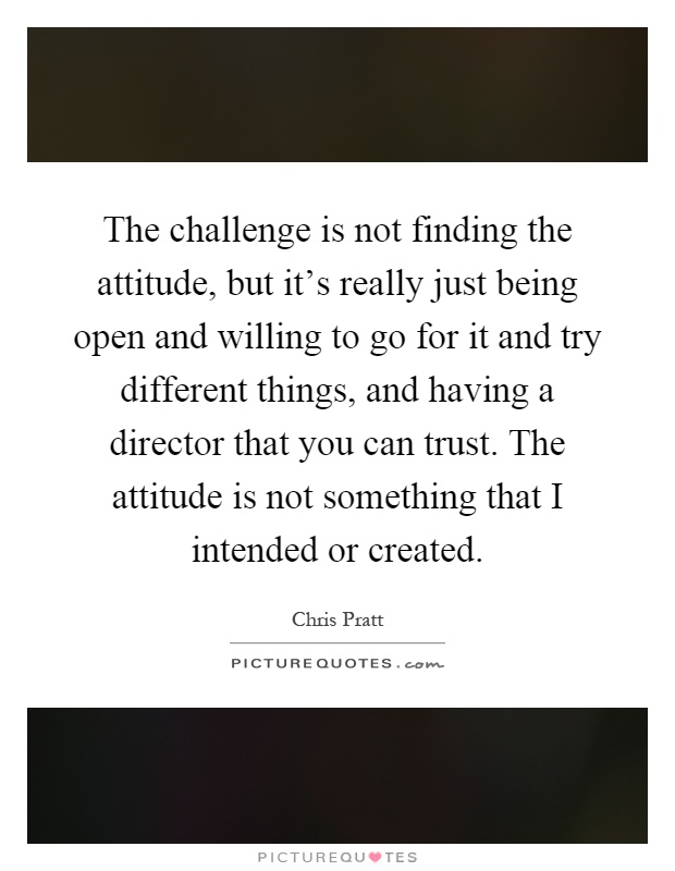 The challenge is not finding the attitude, but it's really just being open and willing to go for it and try different things, and having a director that you can trust. The attitude is not something that I intended or created Picture Quote #1