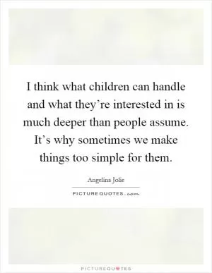 I think what children can handle and what they’re interested in is much deeper than people assume. It’s why sometimes we make things too simple for them Picture Quote #1