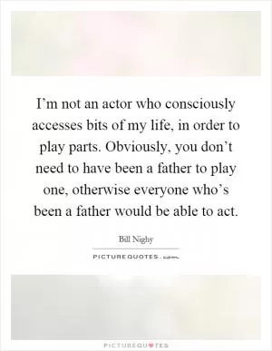 I’m not an actor who consciously accesses bits of my life, in order to play parts. Obviously, you don’t need to have been a father to play one, otherwise everyone who’s been a father would be able to act Picture Quote #1