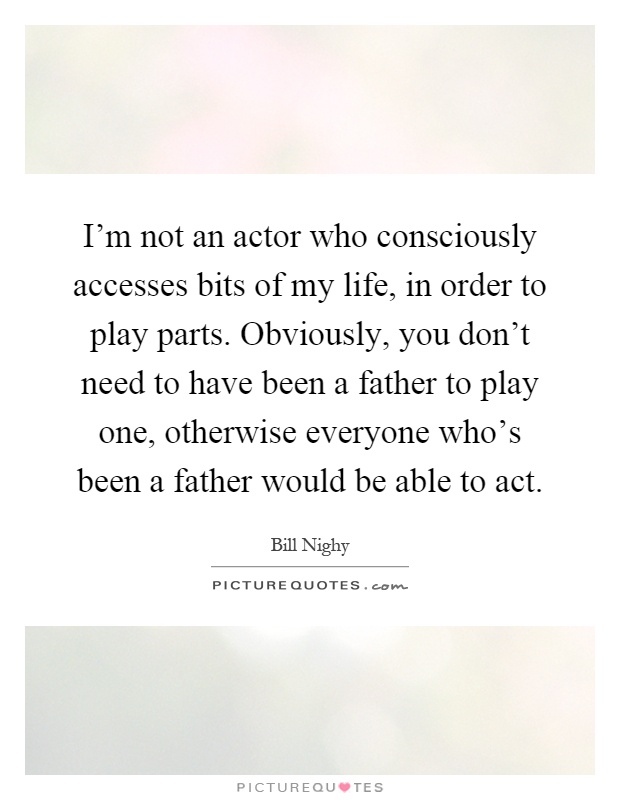 I'm not an actor who consciously accesses bits of my life, in order to play parts. Obviously, you don't need to have been a father to play one, otherwise everyone who's been a father would be able to act Picture Quote #1