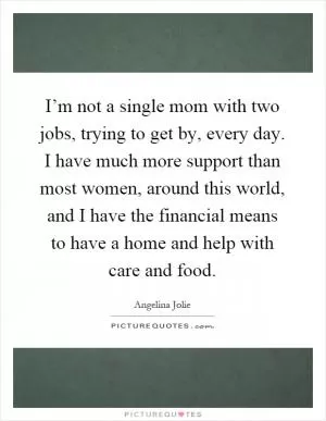 I’m not a single mom with two jobs, trying to get by, every day. I have much more support than most women, around this world, and I have the financial means to have a home and help with care and food Picture Quote #1