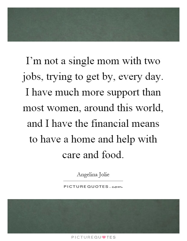 I'm not a single mom with two jobs, trying to get by, every day. I have much more support than most women, around this world, and I have the financial means to have a home and help with care and food Picture Quote #1