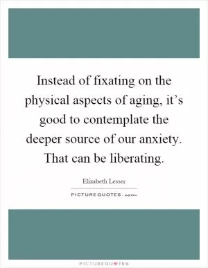 Instead of fixating on the physical aspects of aging, it’s good to contemplate the deeper source of our anxiety. That can be liberating Picture Quote #1