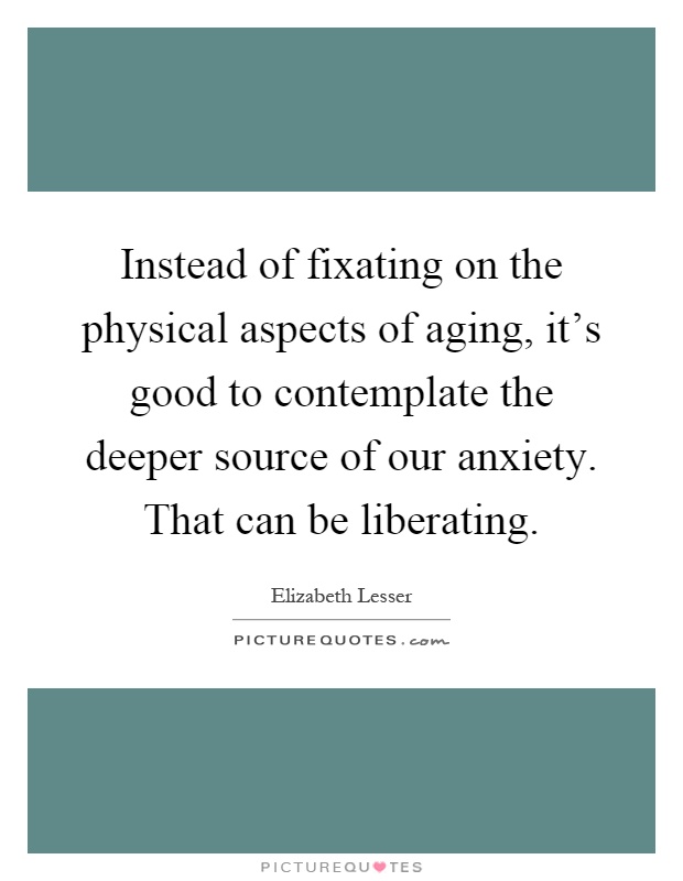 Instead of fixating on the physical aspects of aging, it's good to contemplate the deeper source of our anxiety. That can be liberating Picture Quote #1