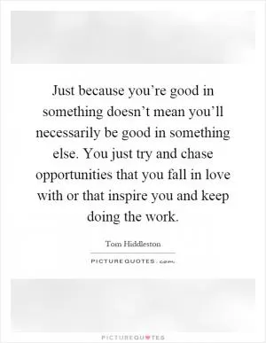 Just because you’re good in something doesn’t mean you’ll necessarily be good in something else. You just try and chase opportunities that you fall in love with or that inspire you and keep doing the work Picture Quote #1