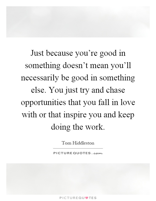 Just because you're good in something doesn't mean you'll necessarily be good in something else. You just try and chase opportunities that you fall in love with or that inspire you and keep doing the work Picture Quote #1