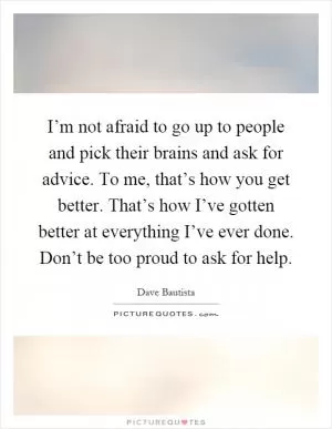 I’m not afraid to go up to people and pick their brains and ask for advice. To me, that’s how you get better. That’s how I’ve gotten better at everything I’ve ever done. Don’t be too proud to ask for help Picture Quote #1