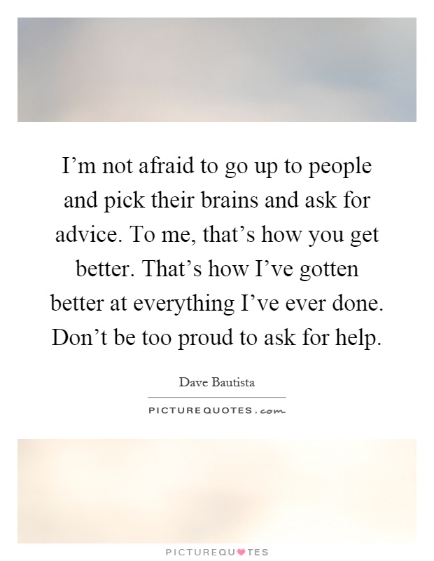 I'm not afraid to go up to people and pick their brains and ask for advice. To me, that's how you get better. That's how I've gotten better at everything I've ever done. Don't be too proud to ask for help Picture Quote #1