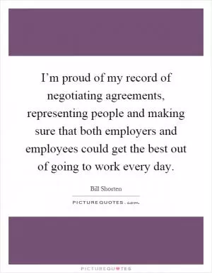 I’m proud of my record of negotiating agreements, representing people and making sure that both employers and employees could get the best out of going to work every day Picture Quote #1