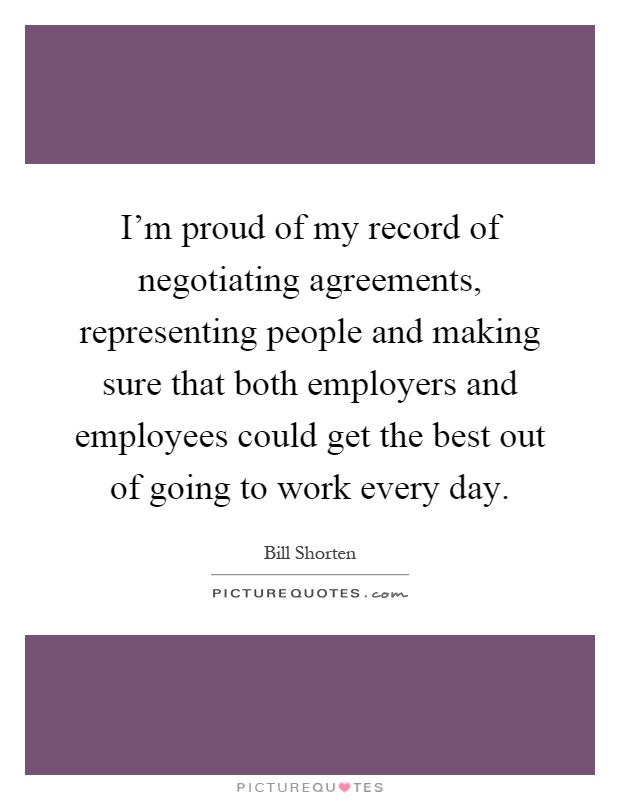 I'm proud of my record of negotiating agreements, representing people and making sure that both employers and employees could get the best out of going to work every day Picture Quote #1