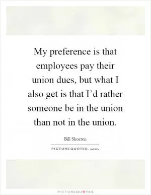 My preference is that employees pay their union dues, but what I also get is that I’d rather someone be in the union than not in the union Picture Quote #1