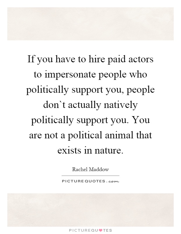 If you have to hire paid actors to impersonate people who politically support you, people don`t actually natively politically support you. You are not a political animal that exists in nature Picture Quote #1