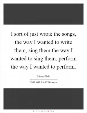 I sort of just wrote the songs, the way I wanted to write them, sing them the way I wanted to sing them, perform the way I wanted to perform Picture Quote #1