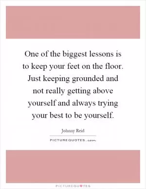 One of the biggest lessons is to keep your feet on the floor. Just keeping grounded and not really getting above yourself and always trying your best to be yourself Picture Quote #1