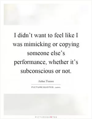 I didn’t want to feel like I was mimicking or copying someone else’s performance, whether it’s subconscious or not Picture Quote #1