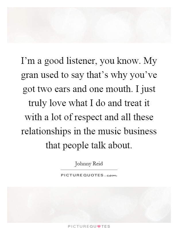 I'm a good listener, you know. My gran used to say that's why you've got two ears and one mouth. I just truly love what I do and treat it with a lot of respect and all these relationships in the music business that people talk about Picture Quote #1