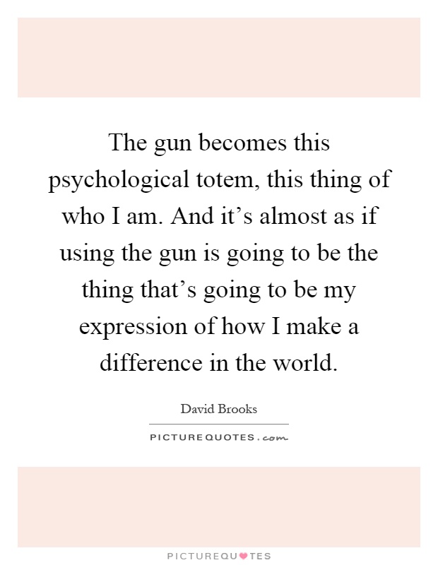 The gun becomes this psychological totem, this thing of who I am. And it's almost as if using the gun is going to be the thing that's going to be my expression of how I make a difference in the world Picture Quote #1