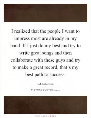I realized that the people I want to impress most are already in my band. If I just do my best and try to write great songs and then collaborate with these guys and try to make a great record, that’s my best path to success Picture Quote #1