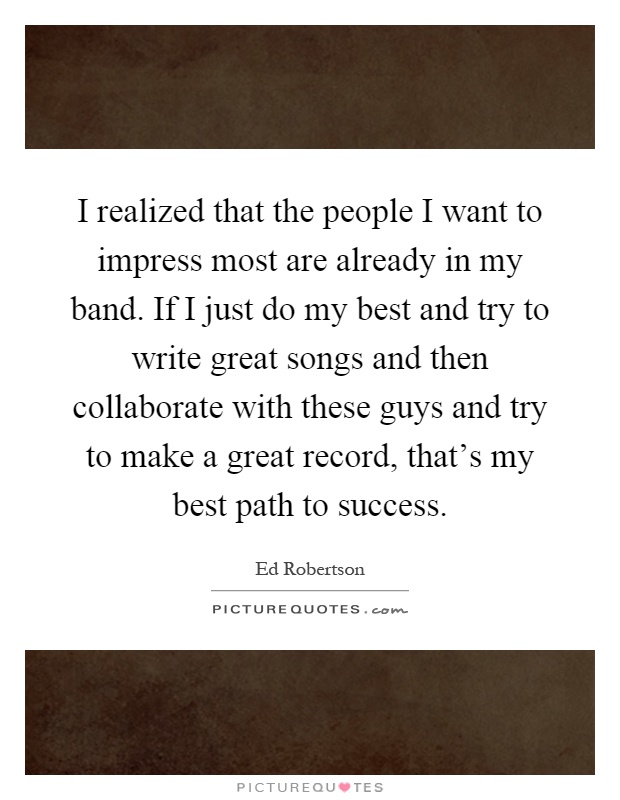 I realized that the people I want to impress most are already in my band. If I just do my best and try to write great songs and then collaborate with these guys and try to make a great record, that's my best path to success Picture Quote #1