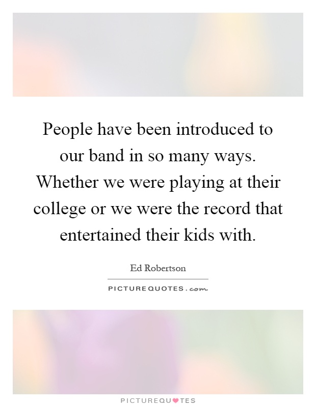 People have been introduced to our band in so many ways. Whether we were playing at their college or we were the record that entertained their kids with Picture Quote #1