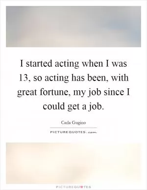 I started acting when I was 13, so acting has been, with great fortune, my job since I could get a job Picture Quote #1