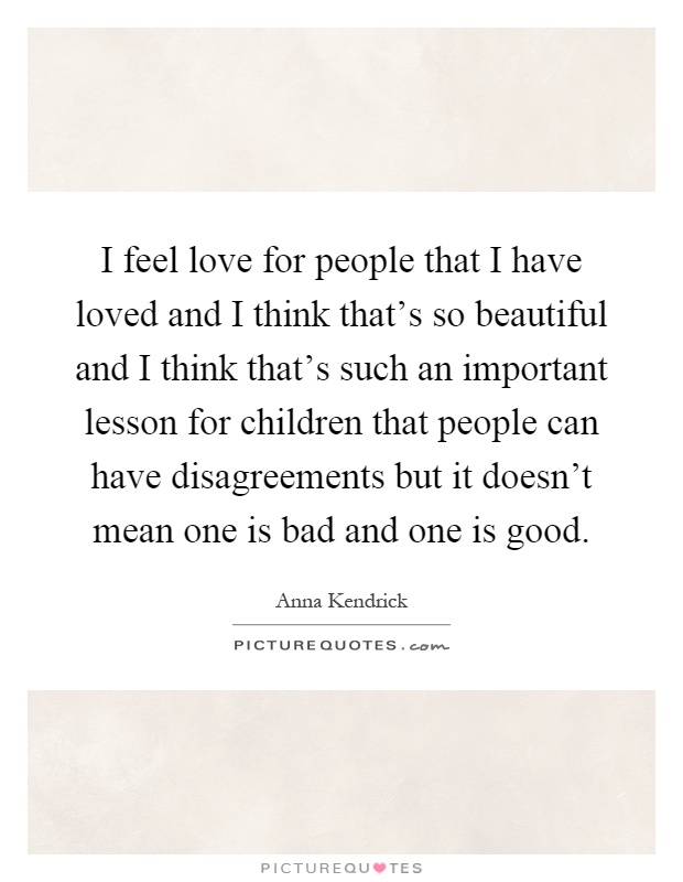 I feel love for people that I have loved and I think that's so beautiful and I think that's such an important lesson for children that people can have disagreements but it doesn't mean one is bad and one is good Picture Quote #1