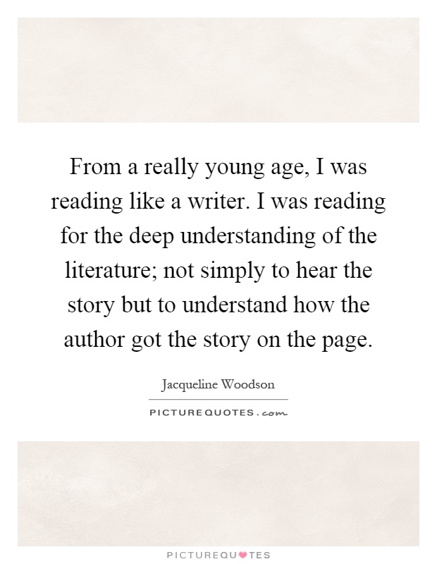 From a really young age, I was reading like a writer. I was reading for the deep understanding of the literature; not simply to hear the story but to understand how the author got the story on the page Picture Quote #1