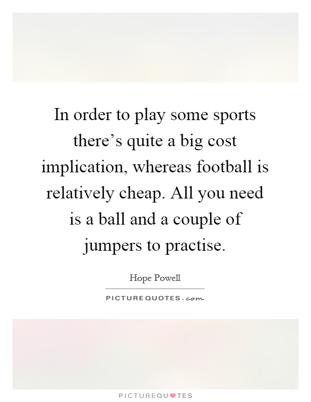 In order to play some sports there's quite a big cost implication, whereas football is relatively cheap. All you need is a ball and a couple of jumpers to practise Picture Quote #1