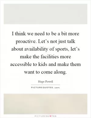 I think we need to be a bit more proactive. Let’s not just talk about availability of sports, let’s make the facilities more accessible to kids and make them want to come along Picture Quote #1