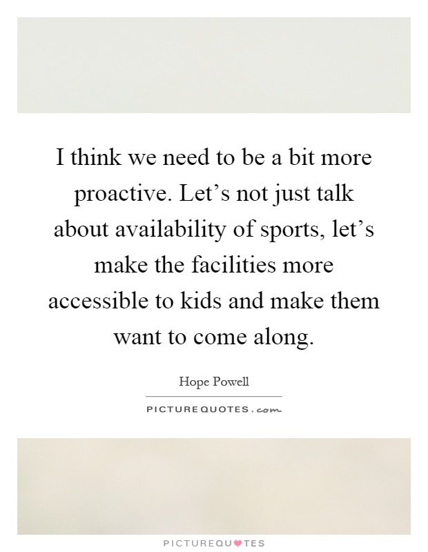 I think we need to be a bit more proactive. Let's not just talk about availability of sports, let's make the facilities more accessible to kids and make them want to come along Picture Quote #1
