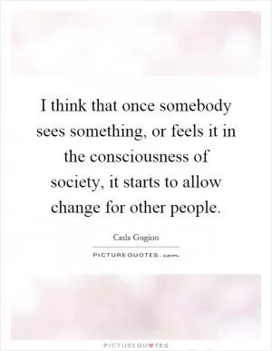 I think that once somebody sees something, or feels it in the consciousness of society, it starts to allow change for other people Picture Quote #1