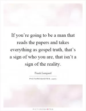 If you’re going to be a man that reads the papers and takes everything as gospel truth, that’s a sign of who you are, that isn’t a sign of the reality Picture Quote #1