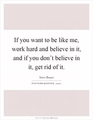 If you want to be like me, work hard and believe in it, and if you don’t believe in it, get rid of it Picture Quote #1
