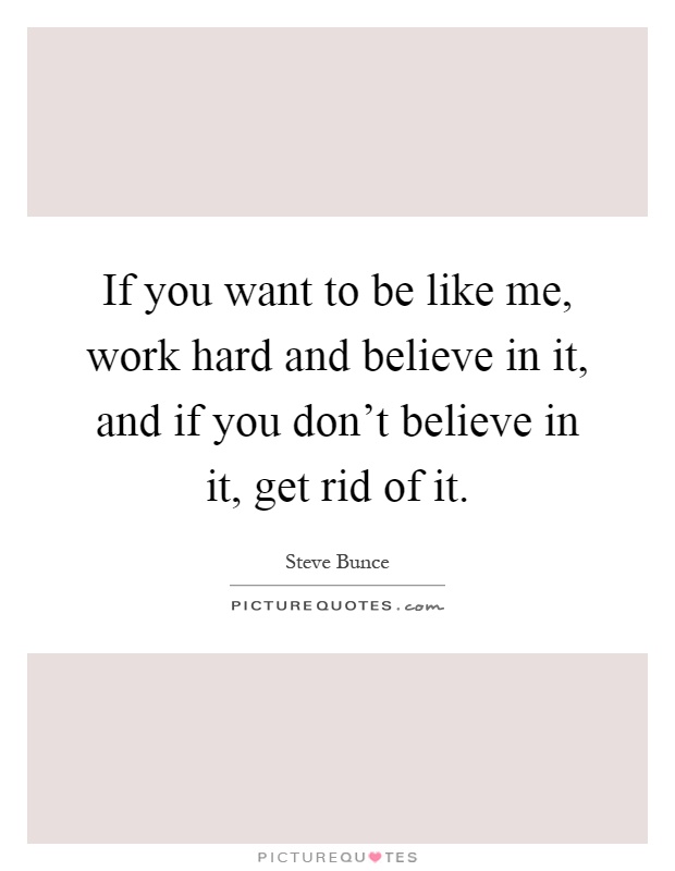 If you want to be like me, work hard and believe in it, and if you don't believe in it, get rid of it Picture Quote #1