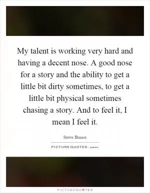 My talent is working very hard and having a decent nose. A good nose for a story and the ability to get a little bit dirty sometimes, to get a little bit physical sometimes chasing a story. And to feel it, I mean I feel it Picture Quote #1
