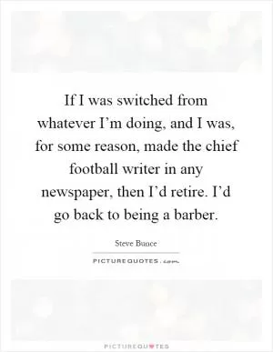 If I was switched from whatever I’m doing, and I was, for some reason, made the chief football writer in any newspaper, then I’d retire. I’d go back to being a barber Picture Quote #1