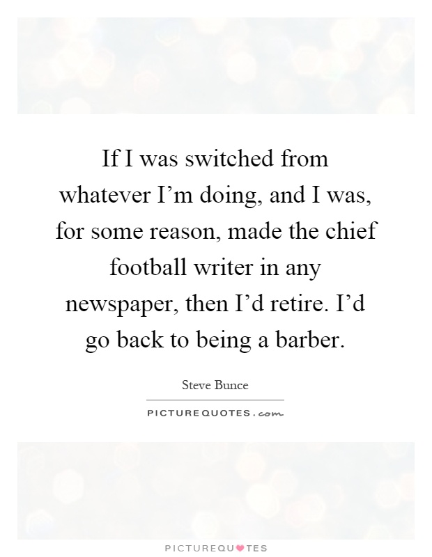 If I was switched from whatever I'm doing, and I was, for some reason, made the chief football writer in any newspaper, then I'd retire. I'd go back to being a barber Picture Quote #1