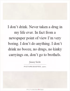 I don’t drink. Never taken a drug in my life ever. In fact from a newspaper point of view I’m very boring. I don’t do anything. I don’t drink no booze, no drugs, no kinky carryings on, don’t go to brothels Picture Quote #1