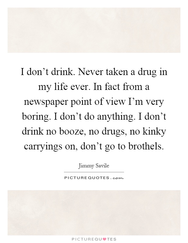 I don't drink. Never taken a drug in my life ever. In fact from a newspaper point of view I'm very boring. I don't do anything. I don't drink no booze, no drugs, no kinky carryings on, don't go to brothels Picture Quote #1