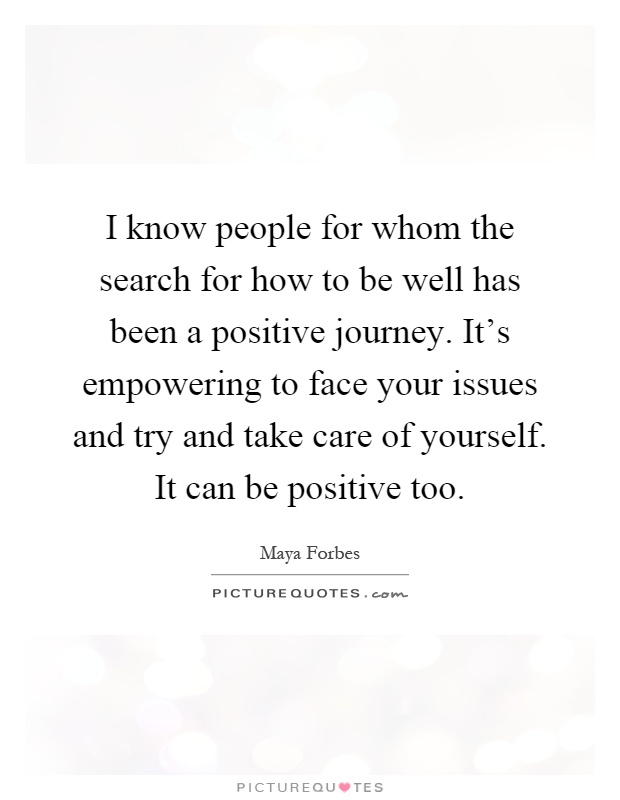I know people for whom the search for how to be well has been a positive journey. It's empowering to face your issues and try and take care of yourself. It can be positive too Picture Quote #1