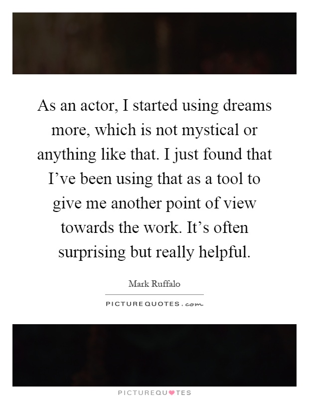 As an actor, I started using dreams more, which is not mystical or anything like that. I just found that I've been using that as a tool to give me another point of view towards the work. It's often surprising but really helpful Picture Quote #1