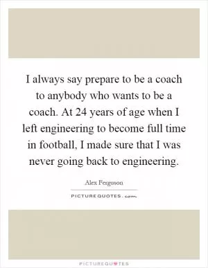 I always say prepare to be a coach to anybody who wants to be a coach. At 24 years of age when I left engineering to become full time in football, I made sure that I was never going back to engineering Picture Quote #1