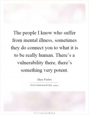 The people I know who suffer from mental illness, sometimes they do connect you to what it is to be really human. There’s a vulnerability there, there’s something very potent Picture Quote #1